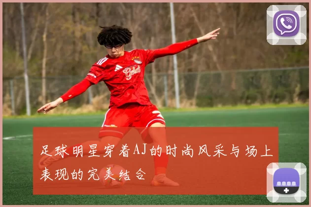 足球明星穿着AJ的时尚风采与场上表现的完美结合