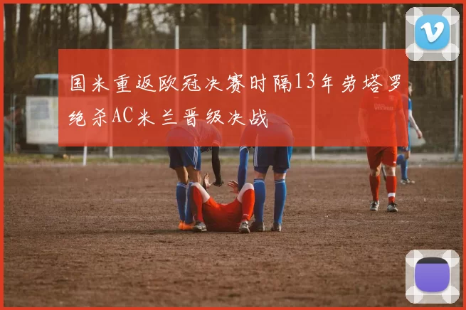 国米重返欧冠决赛时隔13年劳塔罗绝杀AC米兰晋级决战