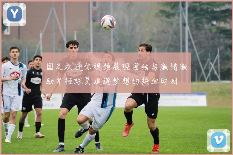 国足欢迎你视频展现团结与激情激励年轻球员追逐梦想的热血时刻