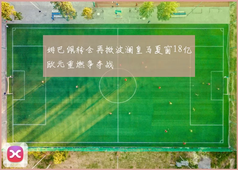 姆巴佩转会再掀波澜皇马夏窗18亿欧元重燃争夺战