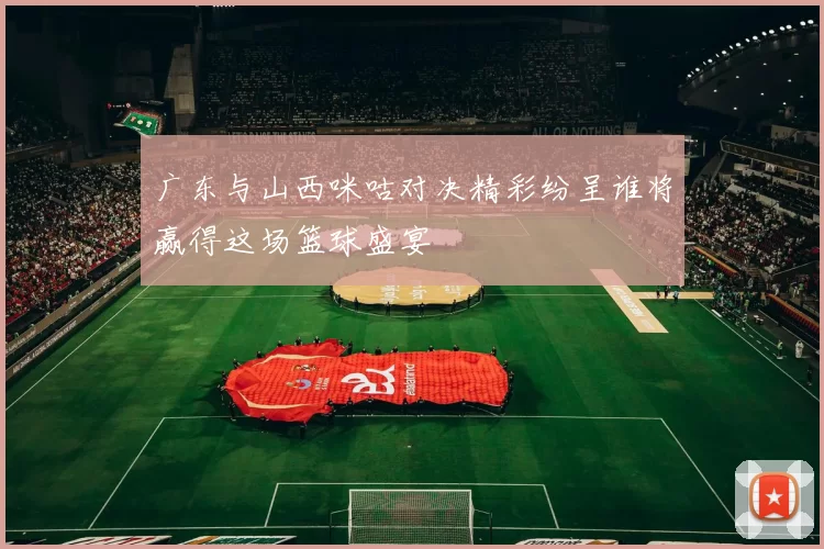 广东与山西咪咕对决精彩纷呈谁将赢得这场篮球盛宴