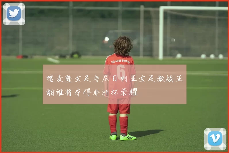 喀麦隆女足与尼日利亚女足激战正酣谁将夺得非洲杯荣耀