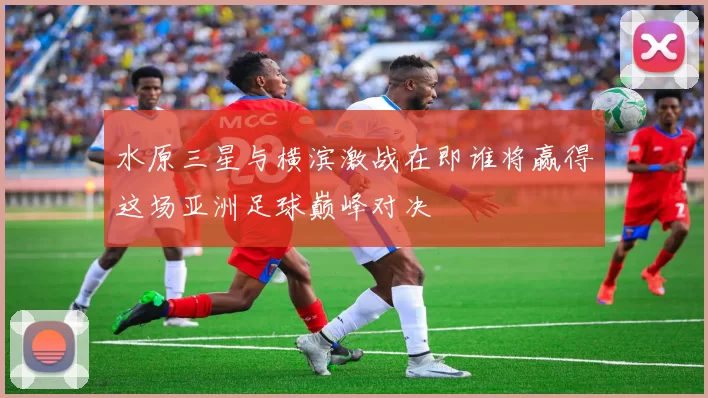 水原三星与横滨激战在即谁将赢得这场亚洲足球巅峰对决