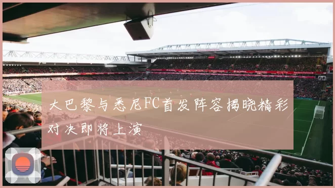 大巴黎与悉尼FC首发阵容揭晓精彩对决即将上演