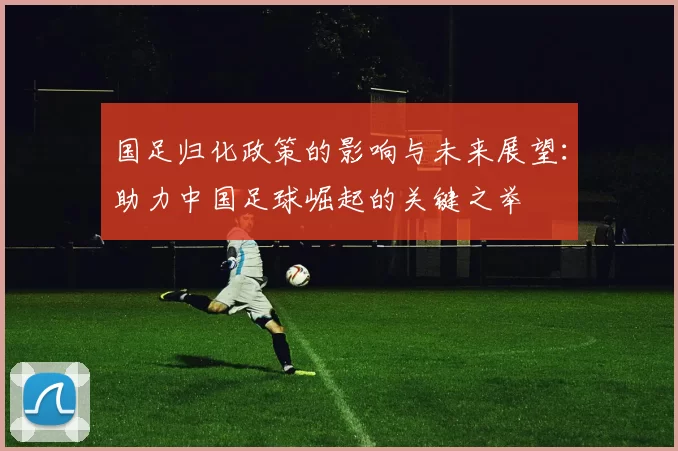 国足归化政策的影响与未来展望：助力中国足球崛起的关键之举