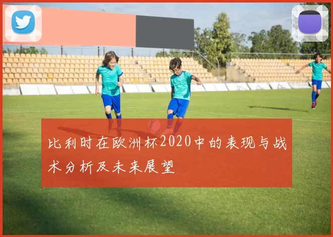 比利时在欧洲杯2020中的表现与战术分析及未来展望