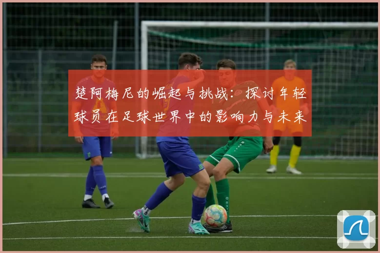 楚阿梅尼的崛起与挑战：探讨年轻球员在足球世界中的影响力与未来发展