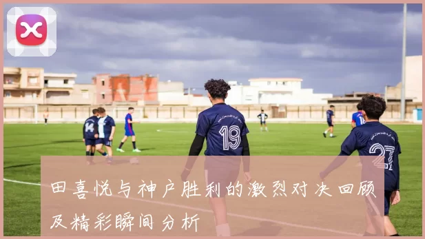 田喜悦与神户胜利的激烈对决回顾及精彩瞬间分析